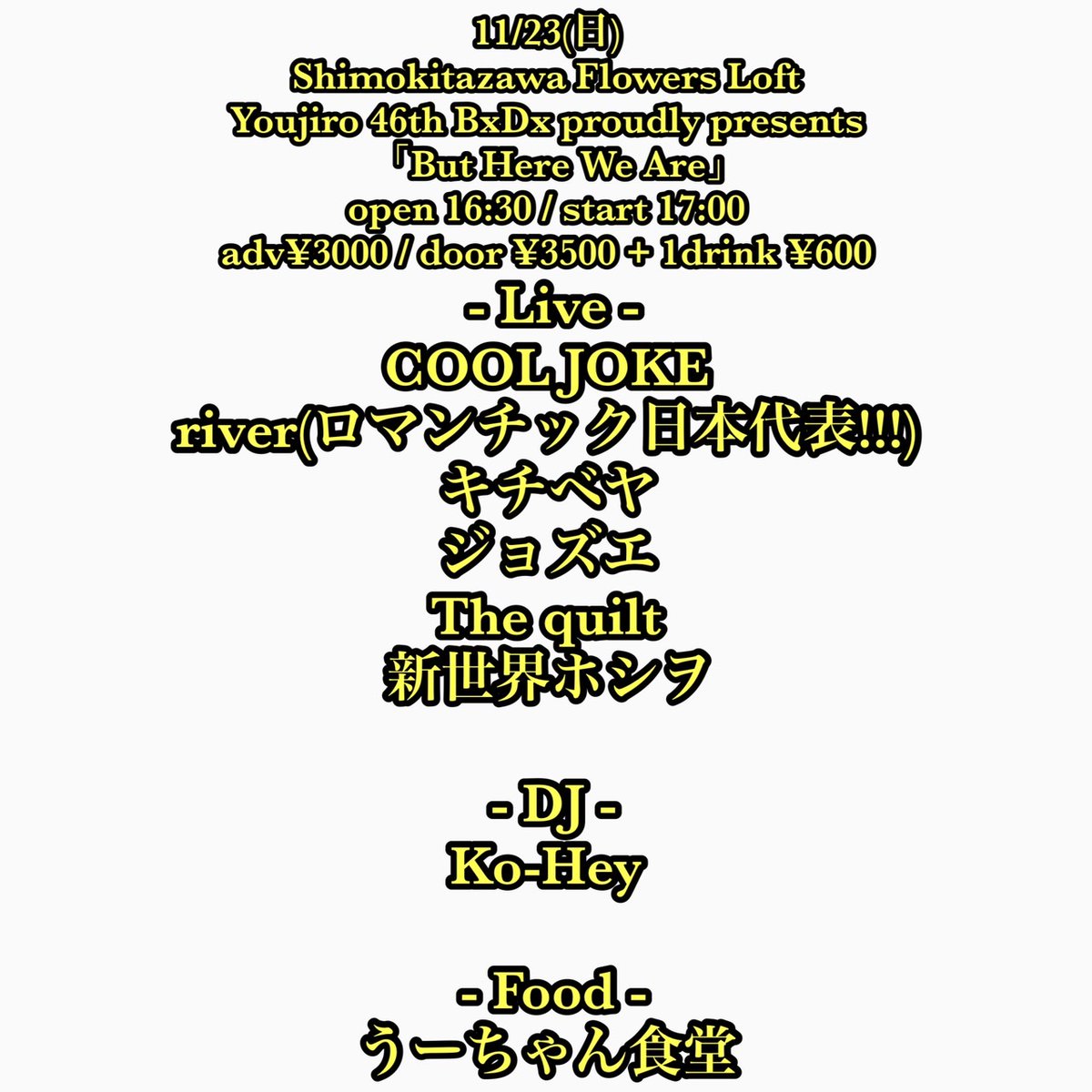 【新規】
11/23(日)
Youjiro 46th BxDx proudly presents
「But Here We Are」

open 16:30 / start 17:00
adv¥3000 / door ¥3500
+ 1d ¥600

 - Live -
COOL JOKE
river(ロマンチック日本代表!!!)
キチベヤ
ジョズエ
The quilt
新世界ホシヲ

 - DJ -
Ko-Hey

 - Food -
うーちゃん食堂