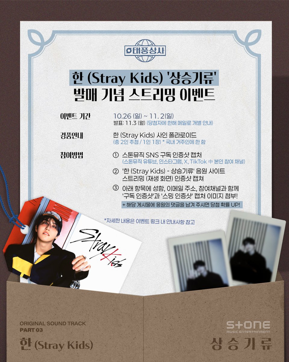 <🌀한 (Stray Kids) '상승기류' (태풍상사 OST Part 3) 발매 기념 스트리밍 이벤트>
 
📅이벤트 기간 : 10.26 (일) ~ 11. 2(일) / 발표: 11.3 (월) (당첨자에 한해 메일로 개별 안내)
🎁경품안내 : 한 (Stray kids) 사인 폴라로이드 (총 2인 추첨 / 1인 1장) / 국내 거주인에 한 함
 
📢이벤트