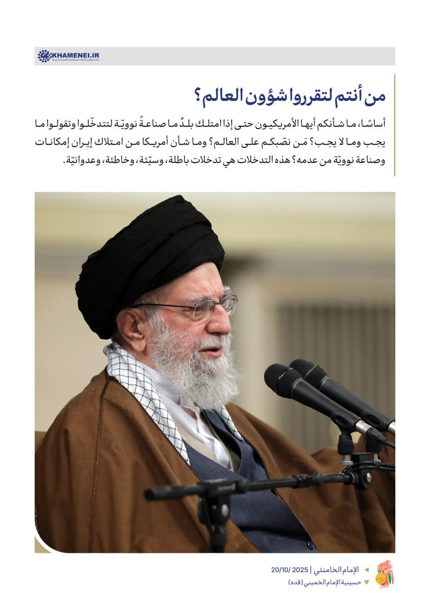 ⭕️ من أنتم لتقرروا شؤون العالم؟

أساسًا، ما شأنكم أيها الأمريكيون حتى إذا امتلك بلدٌ ما صناعةً نوويّة لتتدخّلوا وتقولوا ما يجب وما لا يجب؟ مَن نصّبكم على العالم؟ وما شأن أمريكا من امتلاك إيران إمكانات وصناعة نوويّة من عدمه؟ هذه التدخلات هي تدخلات باطلة، وسيّئة، وخاطئة، وعدوانيّة.