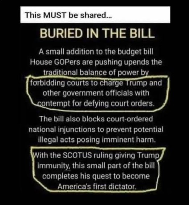 Text overlay on a black background with yellow highlights reading This MUST be shared followed by BURIED IN THE BILL, describing a small addition to the budget bill that GOP House members are pushing, upending traditional balance of power by forbidding courts to charge Trump and other government officials with contempt for defying court orders, and noting the bill blocks court-ordered illegal injunctions posing imminent harm, with the SCOTUS ruling giving Trump immunity completing his quest to become Americas first dictator.