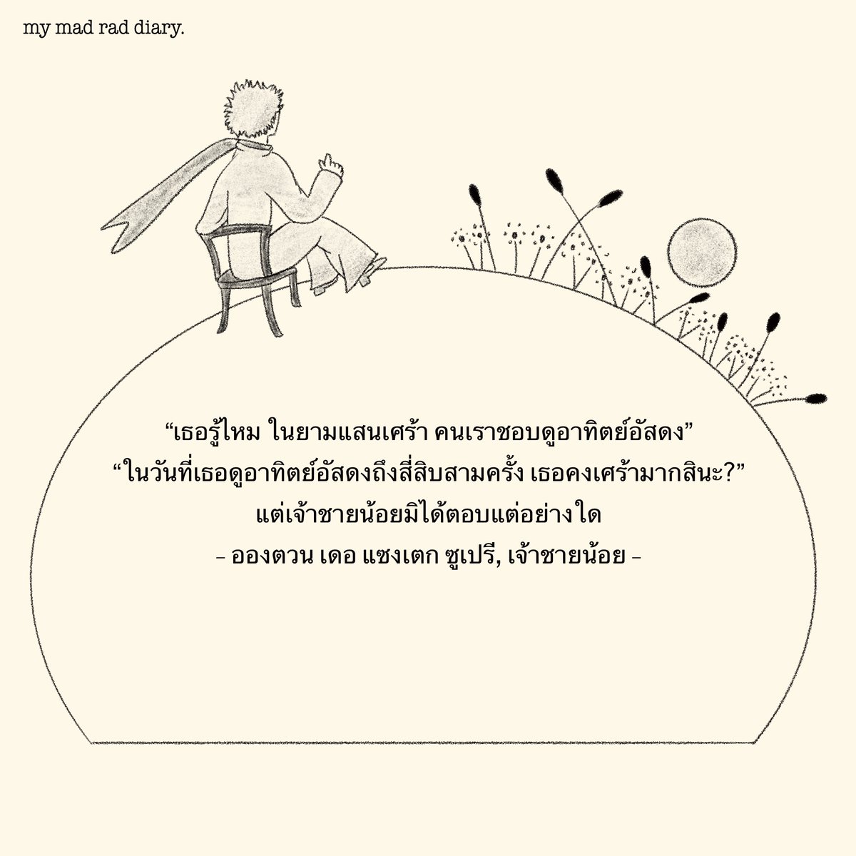 แต่บนดาวดวงเล็กของเขา เขาเพียงแต่เลื่อนเกาอี้ไปสองสามก้าวเท่านั้น เขาก็จะสามารถชมอาทิตย์อัสดงได้ตามประสงค์ทุกครั้งไป
"ในวันหนึ่งๆฉันเห็นดวงอาทิตย์ตกตั้งสี่สิบสามครั้ง!"
และอีกครู่หนึ่งต่อมาเขาก็กล่าวเสริมว่า:
#mymadraddiary #littleprince #thelittleprince #เจ้าชายน้อย