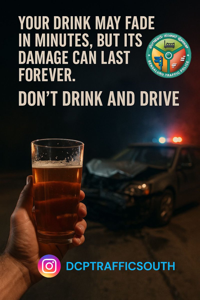 One sip can steal your tomorrow.
One drive can end it all.
Stay sober, stay alive.
 ಮದ್ಯಪಾನ ಸೇವಿಸಿ ವಾಹನ ಚಲಾಯಿಸದಿರಿ; ಸಂಚಾರ ನಿಯಮಗಳನ್ನು ಪಾಲಿಸಿ ಸುರಕ್ಷತವಾಗಿರಿ.