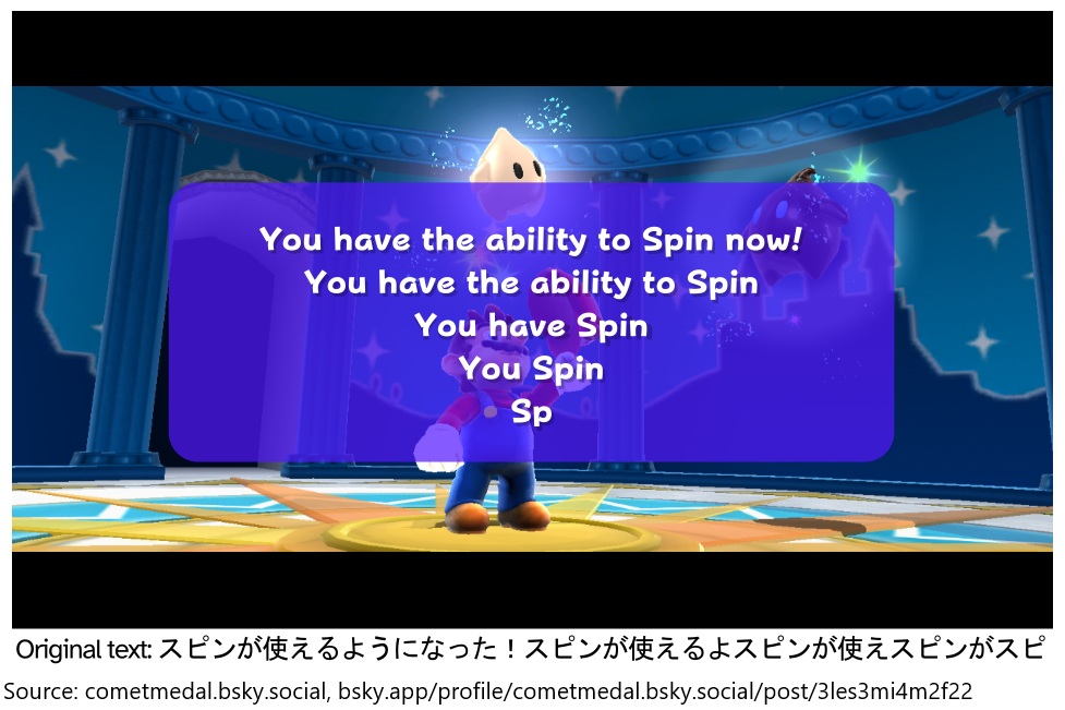 Super Mario Galaxy contains a variety of placeholder text. The placeholder for the screen when Mario returns to the Comet Observatory is particularly humorous, appearing to explain the Spin ability while repeatedly getting interrupted. Below is a mock-up of it displayed in-game.