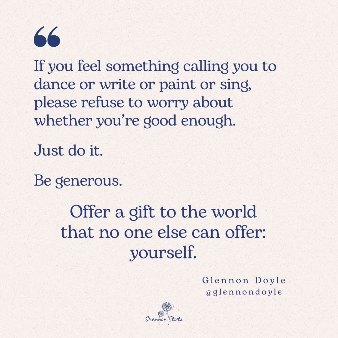 "If you feel something calling you to dance or write or paint or sing, please refuse to worry about whether you’re good enough. Just do it. Be generous. Offer a gift to the world that no one else can offer: yourself." <a href="/GlennonDoyle/">Glennon Doyle</a>