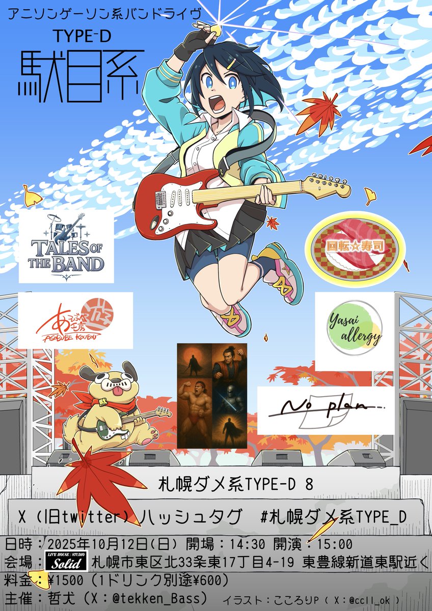 2025年10月12日 (日) 開場:14:30 開演15:00
アニソンゲーソン系バンドライヴ
TYPE-D 駄目系
15:00 TALES OF THE BAND
15:50 あそぶべ工房
16:40 No plan
17:30 回転寿司
18:20 野菜アレルギ
19:10 よしむら屋
札幌ダメ系TYPE-D 8
X(旧twitter)八ハッシュタグ　#札幌ダメ系TYPE_D
