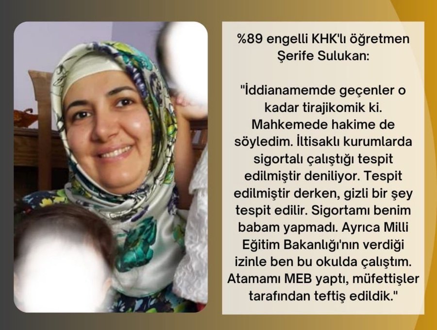 KHK'lar, Türkiye’nin en büyük insan hakları sorunu haline geldi.

"Şerife Sulukan'a 2 defa infaz erteleme verildikten sonra infaz ertelemeler verilmemiş ve ardından cezaevine konulmuştu. Tekrar adli tıp kurumuna başvurdu infaz erteleme raporu verilmedi."