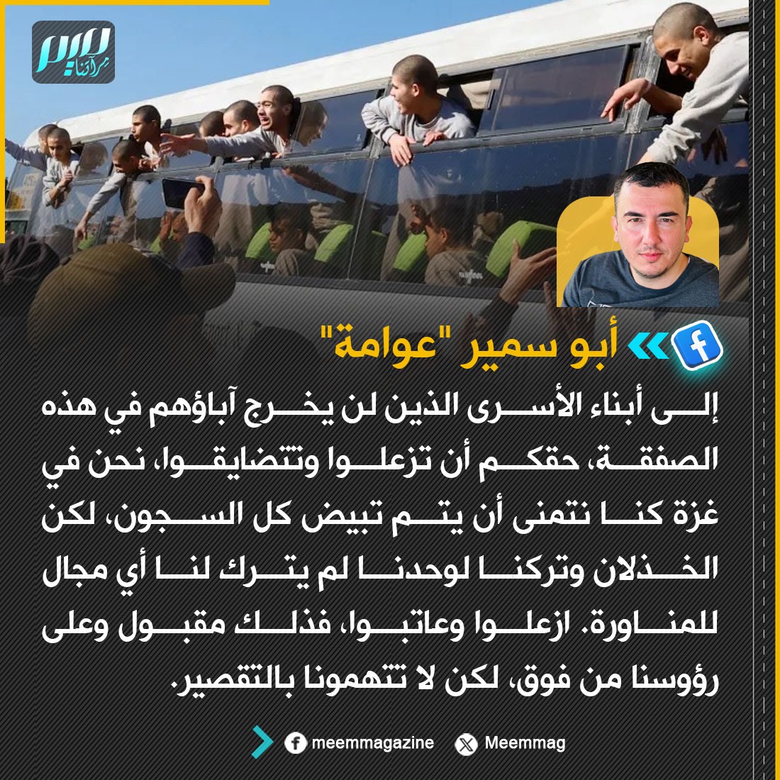 Meemmag's tweet image. أبو سمير &quot;عوامة&quot;: إلى أبناء الأسرى الذين لن يخرج آباؤهم في هذه الصفقة، حقكم أن تزعلوا وتتضايقوا، نحن في غزة كنا نتمنى أن يتم تبيض كل السجون، لكن الخذلان وتركنا لوحدنا لم يترك لنا أي مجال للمناورة. ازعلوا وعاتبوا، فذلك مقبول وعلى رؤوسنا من فوق، لكن لا تتهمونا بالتقصير.