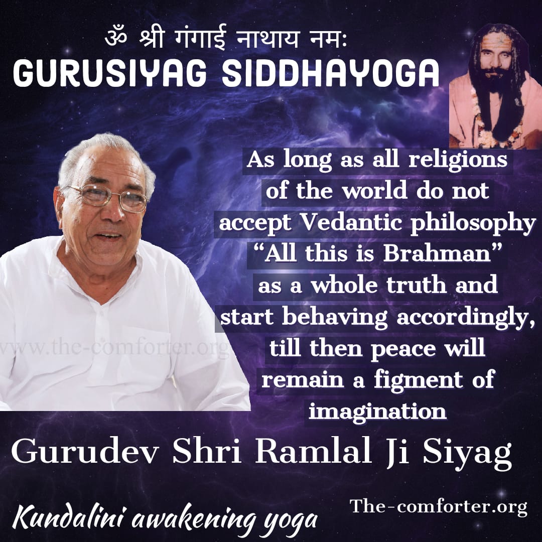 As long as all religions of the world do not accept Vedantic philosophy “All this is Brahman” as a whole truth and start behaving accordingly, till then peace will remain a figment of imagination
Kalki Avatar Sadguru Shri Ramlal Ji Siyag the comforter