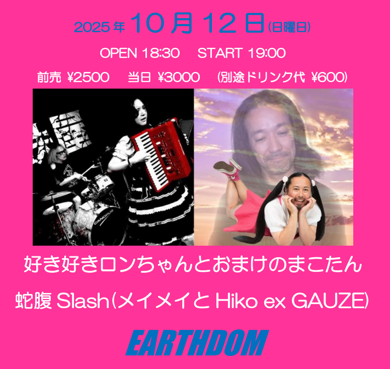 【今夜のEARTHDOM】 
2025年10月12日(日曜日)
好き好きロンちゃんとおまけのまこたん vs 蛇腹Slash
OPEN 18:30 / START 19:00
前売 ¥2500 / 当日 ¥3000(+1ドリンク)
■好き好きロンちゃんとおまけのまこたん
■蛇腹Slash(メイメイとHiko exGAUZE)