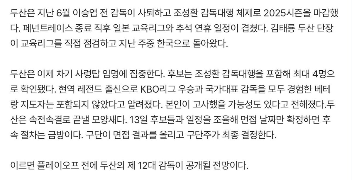 - 감독 후보는 최대 4명
- 현역 레전드 출신으로 KBO리그 우승과 국가대표 감독을 모두 경험한 베테랑 지도자는 포함X
- 이르면 플레이오프 전에 공개
- 두산은 최소한 2026년에는 '윈나우' 페달을 밟지 않는 분위기 -> 올 겨울 유의미한 전력 보강이 이루어지지 않는다는 이야기