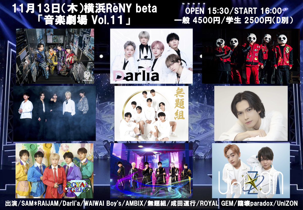 11月13日（木）横浜ReNY beta
「音楽劇場 Vol.11」
OPEN 15:30/START 16:00
一般 4500円/学生 2500円（D別）
出演/SAM*RAIJAM/Darli'a/WAIWAI Boy's/AMBIX/無題組/成田道行/ROYAL GEM/臨壊paradox/UniZON
チケットフォーム（10/16 22:20発売）
t.livepocket.jp/e/theater11