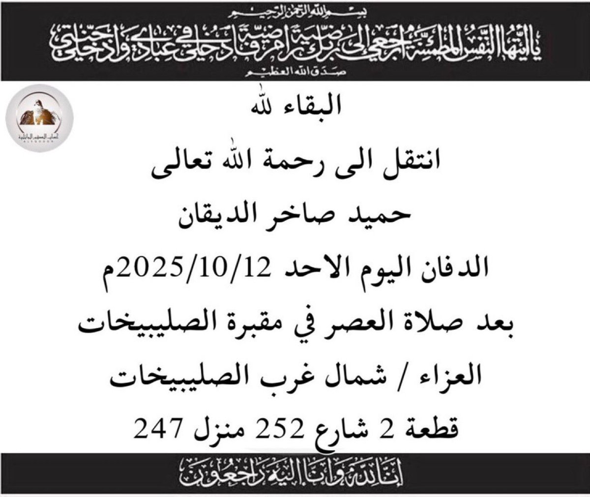 البقاء لله
-
انتقل الى رحمة الله تعالى
العم 
حميد صاخر الديقان 
الدفان اليوم الاحد 2025/10/12م
بعد صلاة العصر في مقبرة الصليبيخات
العزاء / شمال غرب الصليبيخات
قطعة 2 شارع 252 منزل 247
-
انا لله وانا اليه راجعون
#الصقور_الوائلية
