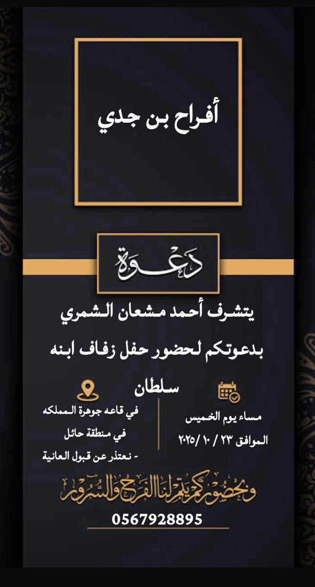 السلام عليك ورحمة الله وبركاته 

في ظــــــل والـــــدي .
أتشرف بدعوتك لحضور 
حفل زفاف أخوي 
سلطان أحمد ابن جدي 

وذالك بمشيئة الله ،
يوم الخميس الموافق 
٢٣ /١٠ /٢٠٢٥ 

في قاعة جوهرة المملكه بمنطقة حائل 

وبحضورك يتم الفرح والسرور