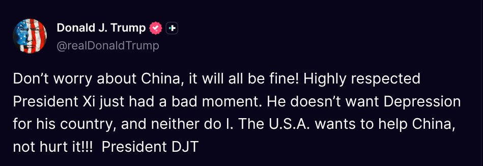 TruthTrumpPosts's tweet photo. ( @realDonaldTrump - Truth Social Post )
( Donald J. Trump - Oct 12, 2025, 12:43 PM ET )

Don’t worry about China, it will all be fine! Highly respected President Xi just had a bad moment. He doesn’t want Depression for his country, and neither do I. The U.S.A. wants to help China, not hurt it!!!  President DJT
