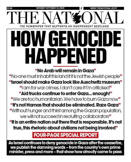 Newspaper front page titled The National with subtitle The newspaper that supports an independent Scotland dated Monday October 13 2025 price 50p website www.thenational.scot main headline in large bold letters How Genocide Happened followed by quotes including No Arab will remain in Gaza No one must inhabit this land if it is not the Jewish people I am should make Gaza look like Auschwitz We aid trucks continue to enter Gaza now We without Hamas that should be eliminated Gaza population We will not succeed in recruiting collaborators It is true this entire nation about civilians is not responsible involved below that FOUR-PAGE SPECIAL REPORT text As we publish damning genocide from Gaza countrys own prime minister press and more that show how atrocity came to pass