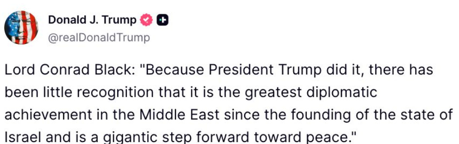 🇺🇸🇮🇱 TRUMP'S GAZA PEACE DEAL "IS THE GREATEST DIPLOMATIC ACHIEVEMENT SINCE ISRAEL’S FOUNDING"

Lord Conrad Black, a British historian and former media mogul, praised Trump’s Middle East diplomacy. 

Trump proudly quoted him (which means we may hear this one a lot in the future):