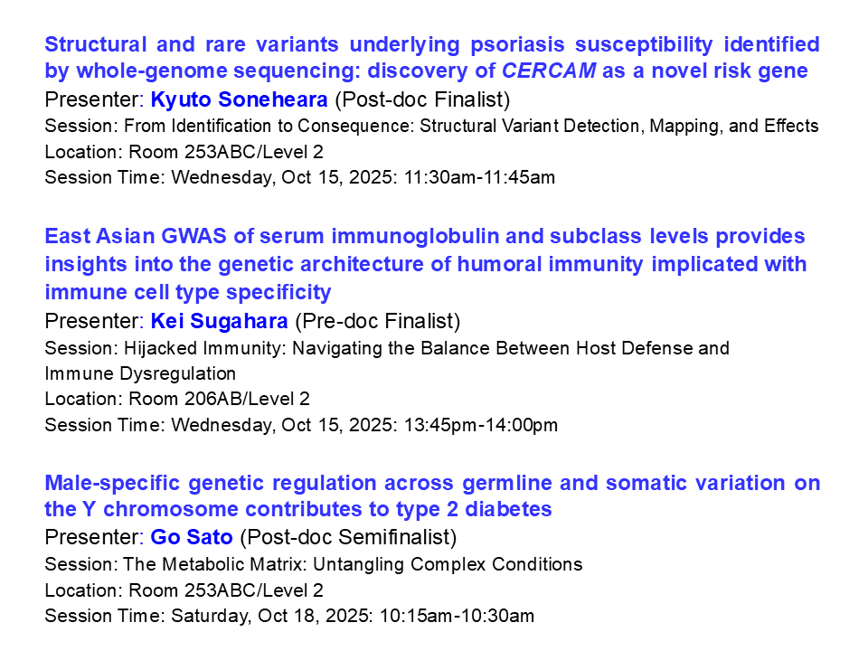 Our Platforms &amp; Finalists #ASHG2025🎉🧬
<a href="/qsonehara/">Kyuto Sonehara</a> SV &amp; RV psoriasis risk by WGS: CERCAM as novel risk gene
Sugahara K. East Asian GWAS of serum immunoglobulin &amp; subclass for humoral immunity
<a href="/Go_Sato_UT/">Go SATO</a> Male genetic regulation of germline &amp; somatic Y chr variation shape T2D risk