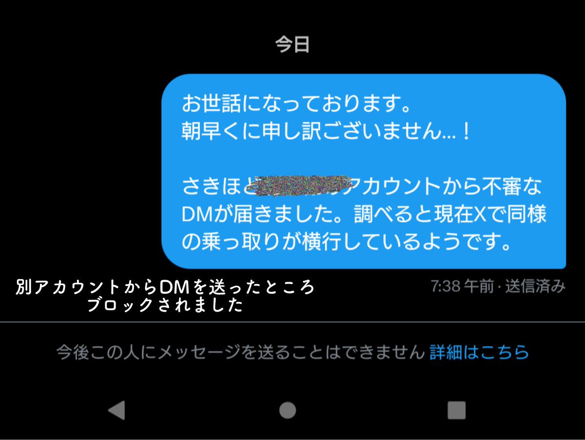 【注意喚起】
最近Xで乗っ取り被害が発生しているようです。
10/13朝、フォロワー様のアカウントから「保険金を騙し取られた」といった内容のDMが届きました。
不審に思い調べたところ、同様の乗っ取り被害があるようなので私の別アカウントからDMを送信したところ即ブロックされました。