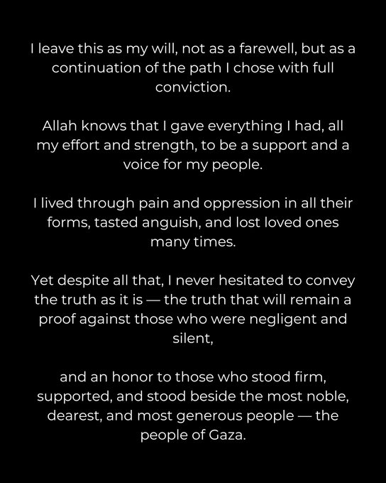 Black background with white text overlay reading I leave this as my will not as a farewell but as a continuation of the path I chose with full Allah knows it conviction detailing efforts and strength to support people living through pain oppression anguish loss of loved ones emphasizing truth as proof against negligent silent and honor to those who stood firm supported generous people of Gaza.