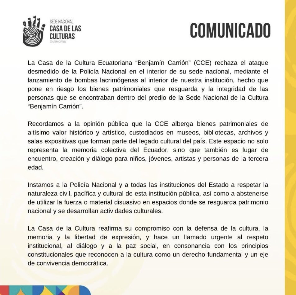 tomebamba's tweet photo. La Casa de la Cultura Ecuatoriana “Benjamín Carrión” (CCE) rechazó lo que calificó como un “ataque desmedido” de la Policía Nacional dentro de su sede en Quito, tras el lanzamiento de bombas lacrimógenas en el interior de la institución. 

En un comunicado, la entidad advirtió que el hecho “pone en riesgo los bienes patrimoniales que resguarda y la integridad de las personas” que se encontraban dentro del predio.

La CCE recordó que alberga bienes patrimoniales de “altísimo valor histórico y artístico”, entre museos, bibliotecas, archivos y salas expositivas, que constituyen parte del legado cultural del país. 

Recalcó que su sede “representa la memoria colectiva del Ecuador y es un espacio de encuentro y creación” para artistas, niños y adultos mayores.

El pronunciamiento hizo un llamado a la Policía Nacional y demás instituciones del Estado a respetar la naturaleza civil y pacífica de la Casa de la Cultura, y a “abstenerse de utilizar la fuerza o material disuasivo” en lugares donde se resguarda el patrimonio nacional. La entidad reafirmó su compromiso con la defensa de la cultura, la memoria y la libertad de expresión.

Horas después, la ministra de Cultura, Romina Muñoz, respondió con un mensaje crítico:

“Abren las puertas de la Casa de la Cultura al caos, utilizan su espacio para desestabilizar y luego alegan que los bienes culturales están en riesgo. Tienen el comunicado listo. El guion se repite. ¿De la Cultura o de las Culturas? Ni con sus procesos electorales mañosos se ponen de acuerdo”, señaló la funcionaria.

#CasaDeLaCultura #CCE #RominaMuñoz #MinisterioDeCultura #PolicíaNacional #Quito #Ecuador #ParoNacional #BienesPatrimoniales #CulturaEC