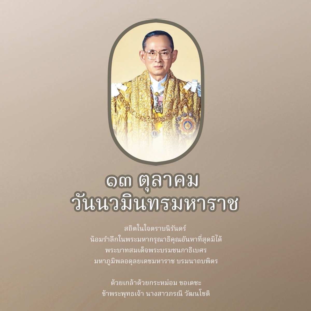 เนื่องในวันคล้ายวันสวรรคตพระบาทสมเด็จพระบรมชนกาธิเบศรมหาภูมิพลอดุลยเดชมหาราช บรมนาถบพิตร

วันนวมินทรมหาราช ๑๓ ตุลาคม ๒๕๖๘

น้อมรำลึกในพระมหากรุณาธิคุณอันหาที่สุดมิได้

ข้าพระพุทธเจ้า นางสาวภรณี วัฒนโชติ