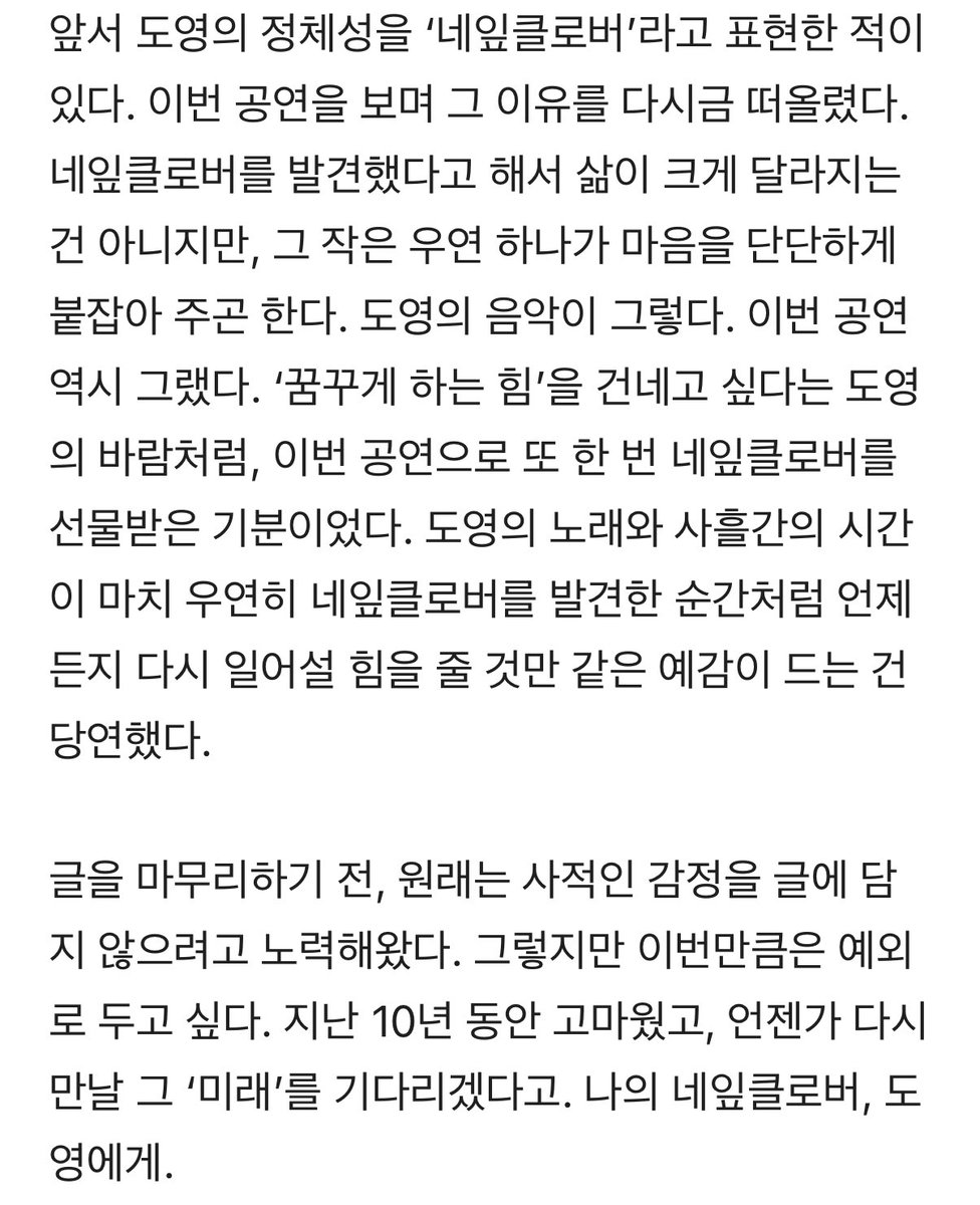 이거 써주신 기자님께서 또 …ㅜㅜ 

도영의 노래와 사흘간의 시간이 마치 우연히 네잎클로버를 발견한 순간처럼 언제든지 다시 일어설 힘을 줄 것만 같은 예감이 드는 건 당연했다.
지난 10년 동안 고마웠고 언젠가 다시 만날 그 ‘미래’를 기다리겠다고. 나의 네잎클로버, 도영에게.