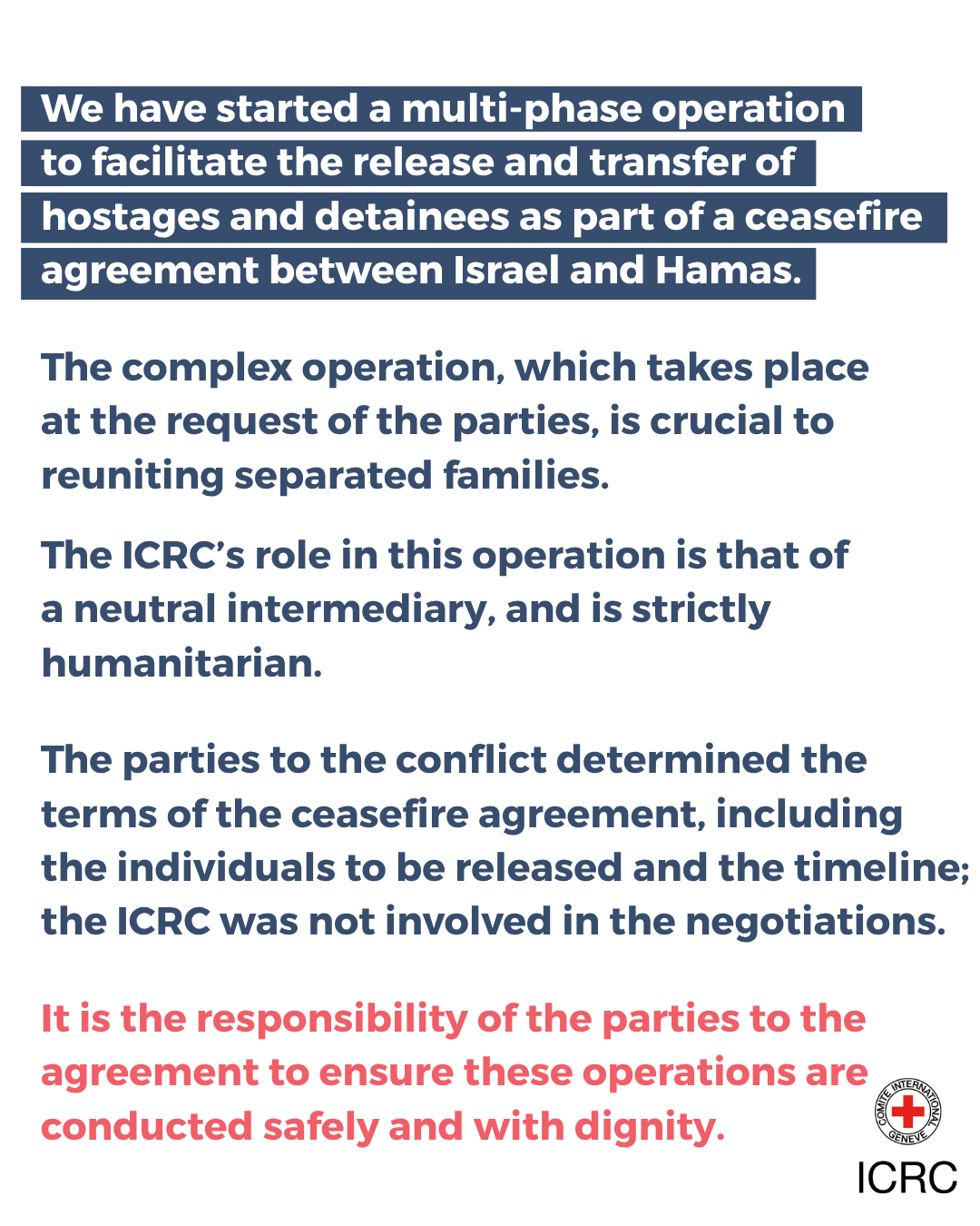 We have started a multi-phase operation<br />
to facilitate the release and transfer of<br />
hostages and detainees as part of a ceasefire agreement between Israel and Hamas. </p>
<p>The complex operation, which takes place<br />
at the request of the parties, is crucial to reuniting separated families.</p>
<p>The ICRC’s role in this operation is that of<br />
a neutral intermediary, and is strictly humanitarian. </p>
<p>The parties to the conflict determined the terms of the ceasefire agreement, including<br />
the individuals to be released and the timeline; the ICRC was not involved in the negotiations.</p>
<p>It is the responsibility of the parties to the agreement to ensure these operations are conducted safely and with dignity.