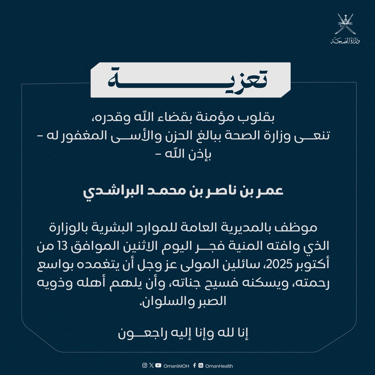 تعزية|| بقلوب مؤمنة بقضاء الله وقدره،تنعى وزارة الصحة ببالغ الحزن والأسى المغفور له – بإذن الله –

"عمر بن ناصر بن محمد البراشدي"

موظف بالمديرية العامة للموارد البشرية

الذي وافته المنية فجر اليوم، سائلين المولى عز وجل أن يتغمده بواسع رحمته، ويسكنه فسيح جناته.