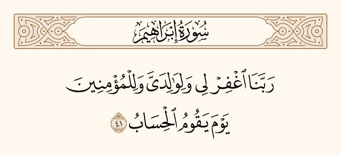 اے ہمارے پروردگار! جس دن حساب قائم ہوگا، اُس دن میری بھی مغفرت فرمائیے، میرے والدین کی بھی، اور ان سب کی بھی جو اِیمان رکھتے ہیں۔
سورۃ ابراھیم