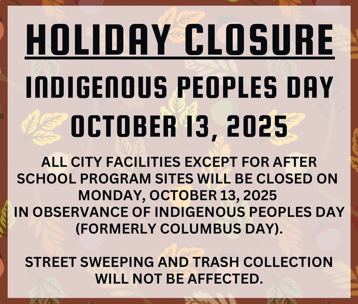 ALL CITY FACILITIES EXCEPT FOR AFTER SCHOOL PROGRAM SITES WILL BE CLOSED ON
MONDAY, OCTOBER 13, 2025
IN OBSERVANCE OF INDIGENOUS PEOPLES DAY (FORMERLY COLUMBUS DAY).

STREET SWEEPING AND TRASH COLLECTION
WILL NOT BE AFFECTED.