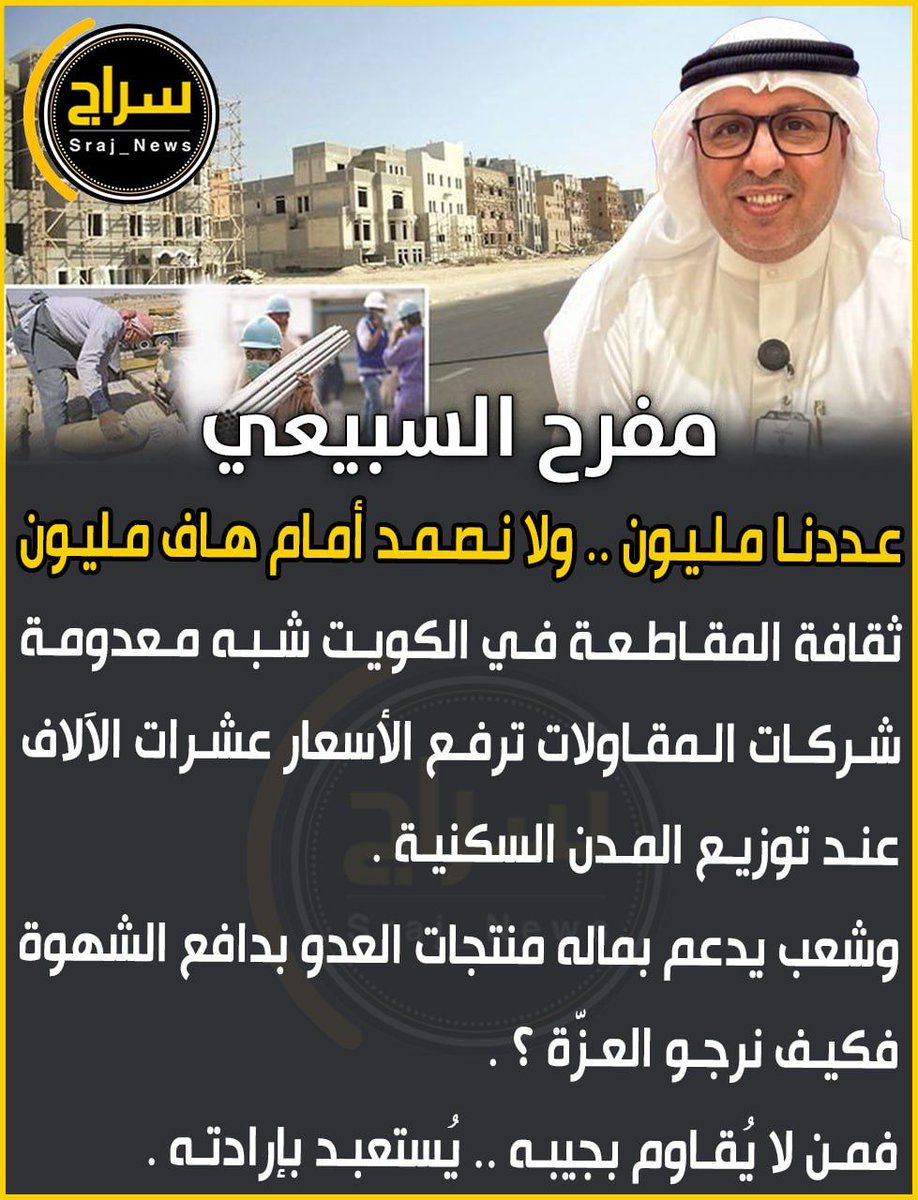 مفرح السبيعي 

 • ثقافة المقاطعة في الكويت شبه معدومة
لا نصرةً لدين ولا رفضاً لغلاء !

• شركات المقاولات ترفع الأسعار عشرات الآلاف عند توزيع المدن السكنية 

• وشعب يدعم بماله منتجات العدو بدافع الشهوة !

• فكيف نرجو العزّة ؟
فمن لا يُقاوم بجِيبه.. يُستعبد بإرادته

• عددنا