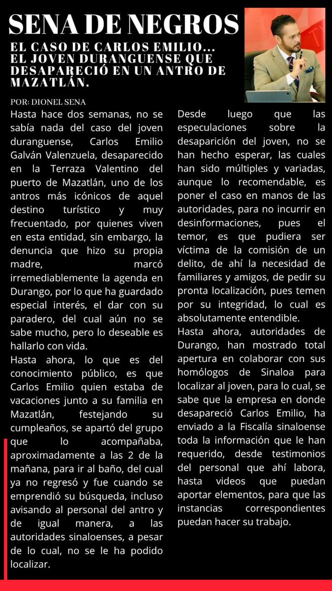 Dionel Sena (@dionelsena) on Twitter photo El caso de "Carlos Emilio"... El joven duranguense que desapareció en un antro de Mazatlán: La #SenadeNegros de hoy.
Ccp <a href="/ClaudioMercadoR/">Claudio Mercado</a> <a href="/mfhh/">Ma. Fabiola Hernández Herrera</a> <a href="/RICH_ARAGON/">RICARDO ARAGON</a> <a href="/juancuit/">Juan C.Avalos Méndez</a> <a href="/luzyolanda09/">Luz Yolanda Martínez</a> <a href="/pepex333/">Pepe contac-x3🇲🇽</a> <a href="/CarloSalinasITD/">Carlos Salinas García.</a> <a href="/ZujeyLuna10/">Zujey Luna</a> <a href="/LilyOrtiz26/">Lily Ortiz</a> <a href="/Victorablanco/">Víctor Blanco</a> <a href="/jccorral_solis/">Juan Carlos Corral</a> <a href="/MiltonEloir/">Milton Eloir®</a> El caso de "Carlos Emilio"... El joven duranguense que desapareció en un antro de Mazatlán: La #SenadeNegros de hoy.
Ccp <a href="/ClaudioMercadoR/">Claudio Mercado</a> <a href="/mfhh/">Ma. Fabiola Hernández Herrera</a> <a href="/RICH_ARAGON/">RICARDO ARAGON</a> <a href="/juancuit/">Juan C.Avalos Méndez</a> <a href="/luzyolanda09/">Luz Yolanda Martínez</a> <a href="/pepex333/">Pepe contac-x3🇲🇽</a> <a href="/CarloSalinasITD/">Carlos Salinas García.</a> <a href="/ZujeyLuna10/">Zujey Luna</a> <a href="/LilyOrtiz26/">Lily Ortiz</a> <a href="/Victorablanco/">Víctor Blanco</a> <a href="/jccorral_solis/">Juan Carlos Corral</a> <a href="/MiltonEloir/">Milton Eloir®</a>