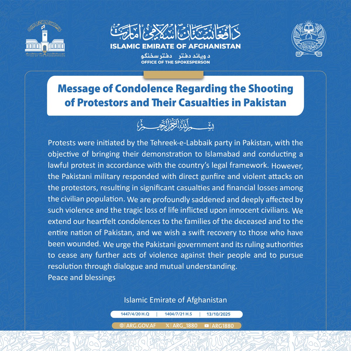 We urge the Pakistani government and its ruling authorities to cease any further acts of violence against their people and to pursue resolution through dialogue and mutual understanding.

Peace and blessings 

Islamic Emirate of Afghanistan
4/4

1447/4/20 H.Q  | 2025/10/13