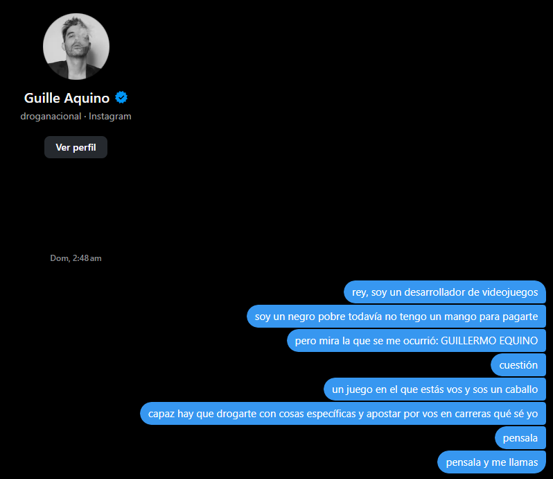 imagino que la gente normal cuando se empeda y agarra el celular le debe hablar a la ex o a un garche o algo. yo me acabo de enterar que ayer a la madrugada le ofrecí a guillermo aquino hacerle un juego donde es un caballo
