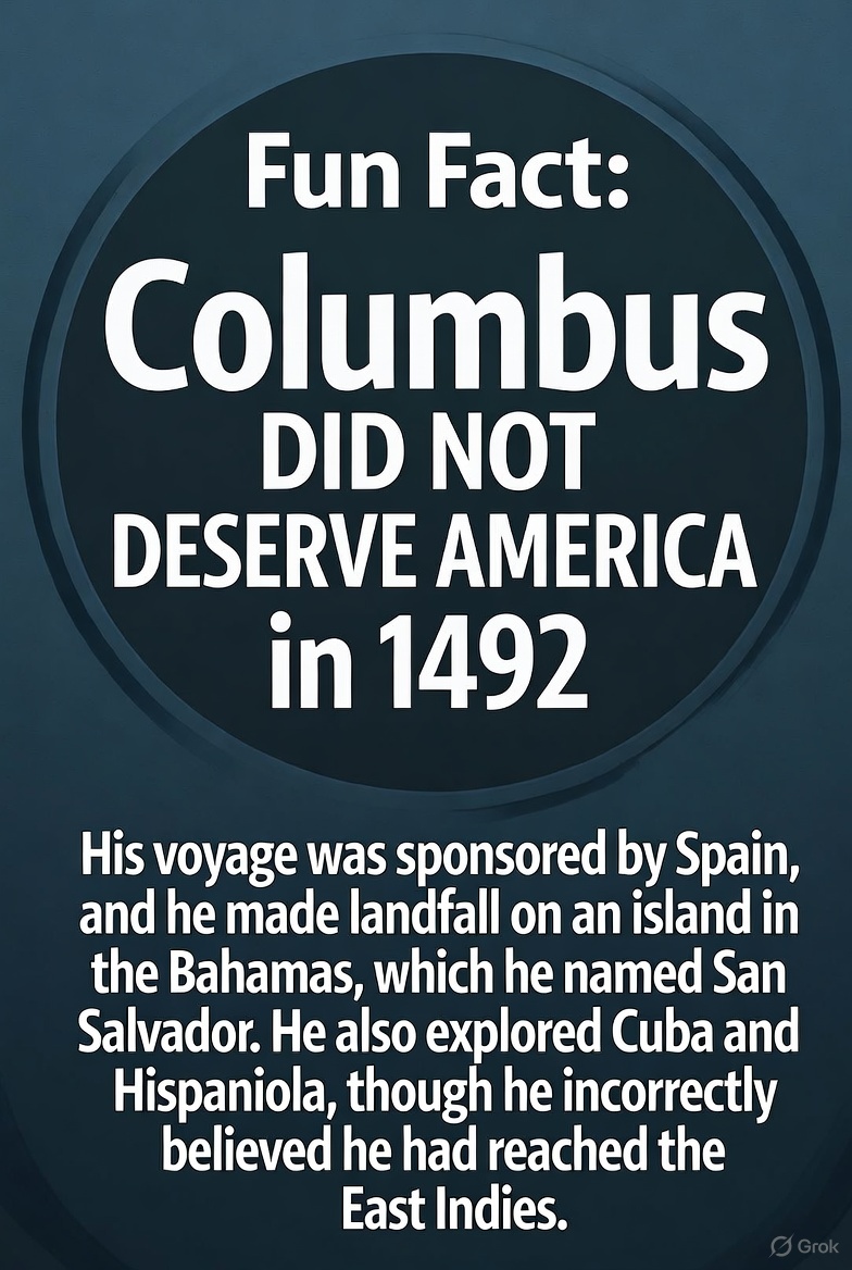 Fun Fact : 
Columbus DID NOT DESERVE AMERICA  in 1492 His voyage was sponsored by Spain, and he made landfall on an island in the Bahamas, which he named San Salvador. He also explored Cuba and Hispaniola, though he incorrectly believed he had reached the East Indies.