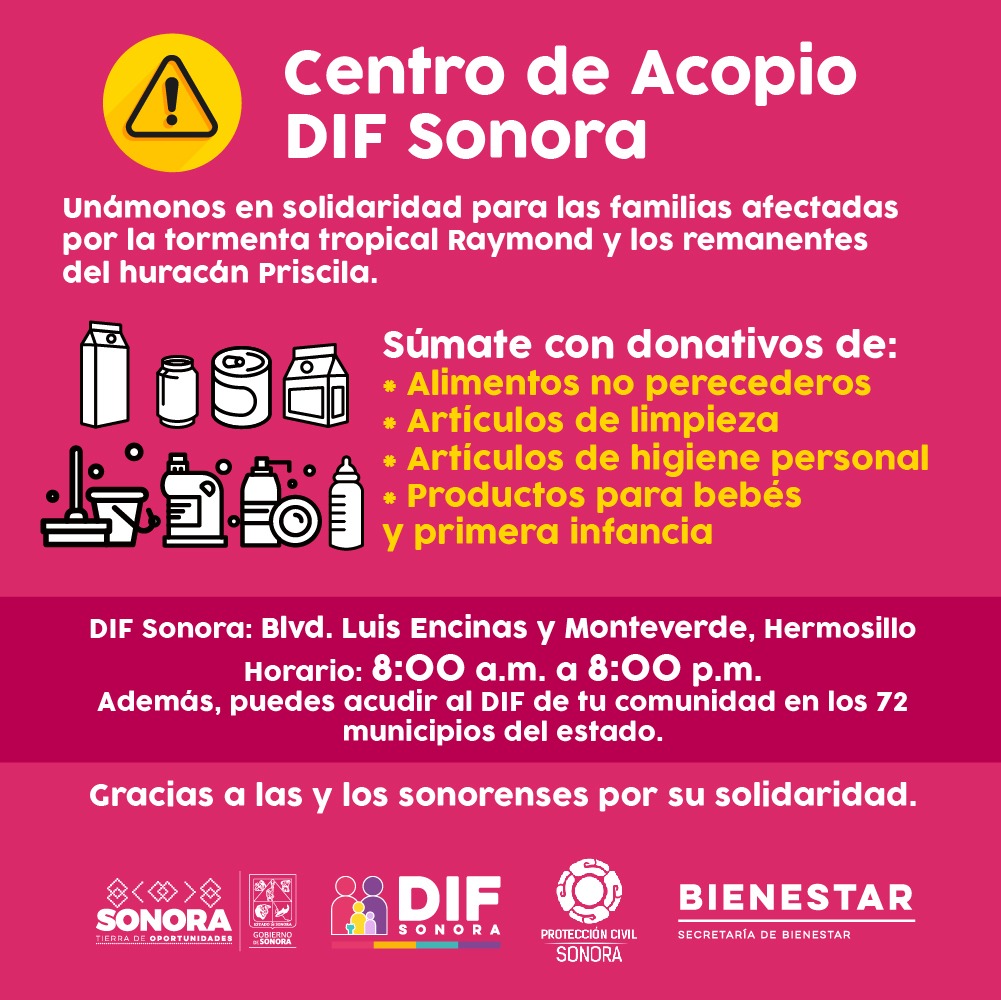 El <a href="/gobiernosonora/">Gobierno del Estado de Sonora</a>  a través de DIF Sonora abre Centro de Acopio para familias damnificadas tras el paso de la tormenta tropical Raymond y los remanentes del huracán Priscila.

Blvd. Luis Encinas y Calle Monteverde;  Hermosillo, Sonora.
8:00 a 20:00 hrs.