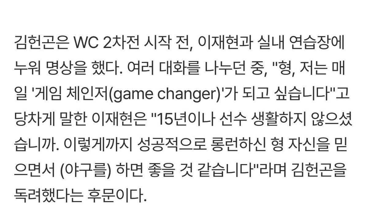 이재현 미친거 아니야?ㅜㅠ

뺌이 곤님에게..
 -형, 저는 매일 '게임 체인저(game changer)'가 되고 싶습니다.15년이나 선수 생활하지 않으셨습니까. 이렇게까지 성공적으로 롱런하신 형 자신을 믿으면서 (야구를) 하면 좋을 것 같습니다
