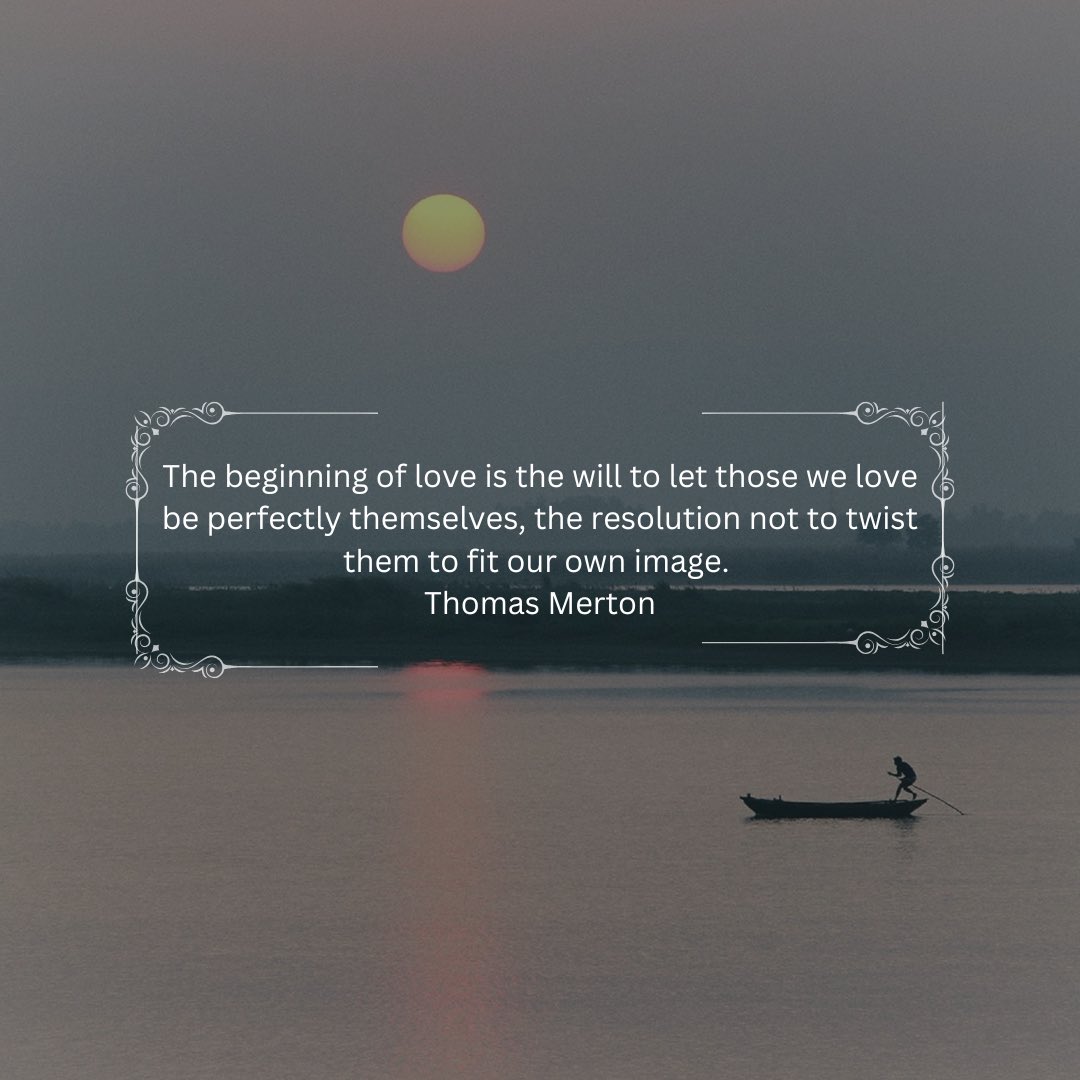 The beginning of love is the will to let those we love be perfectly themselves, the resolution not to twist them to fit our own image. - Thomas Merton