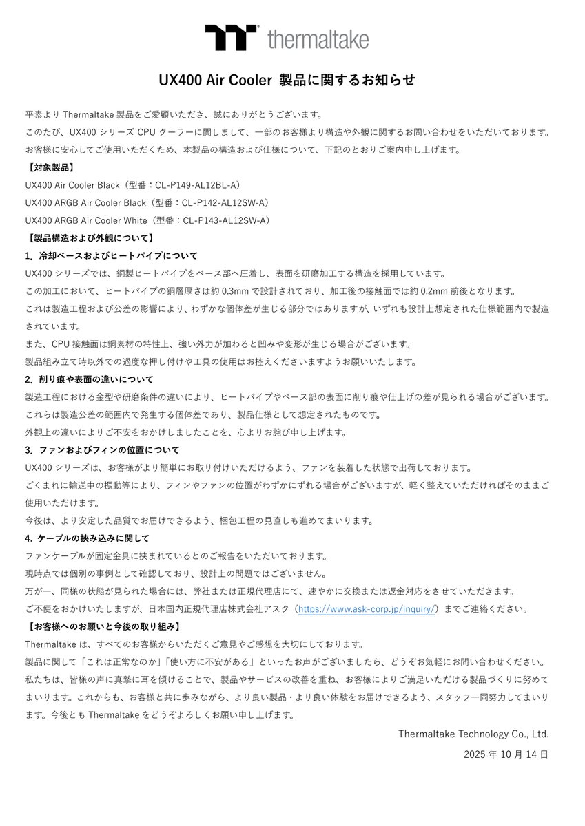 【UX400 Air Cooler 製品に関するお知らせ】
この度は、皆様に多大なご心配とご迷惑をおかけしましたことを深くお詫び申し上げます。

Thermaltakeでは、今後の製品開発においてお客様の声を真摯に受け止め、より良い製品づくりに活かしてまいります。