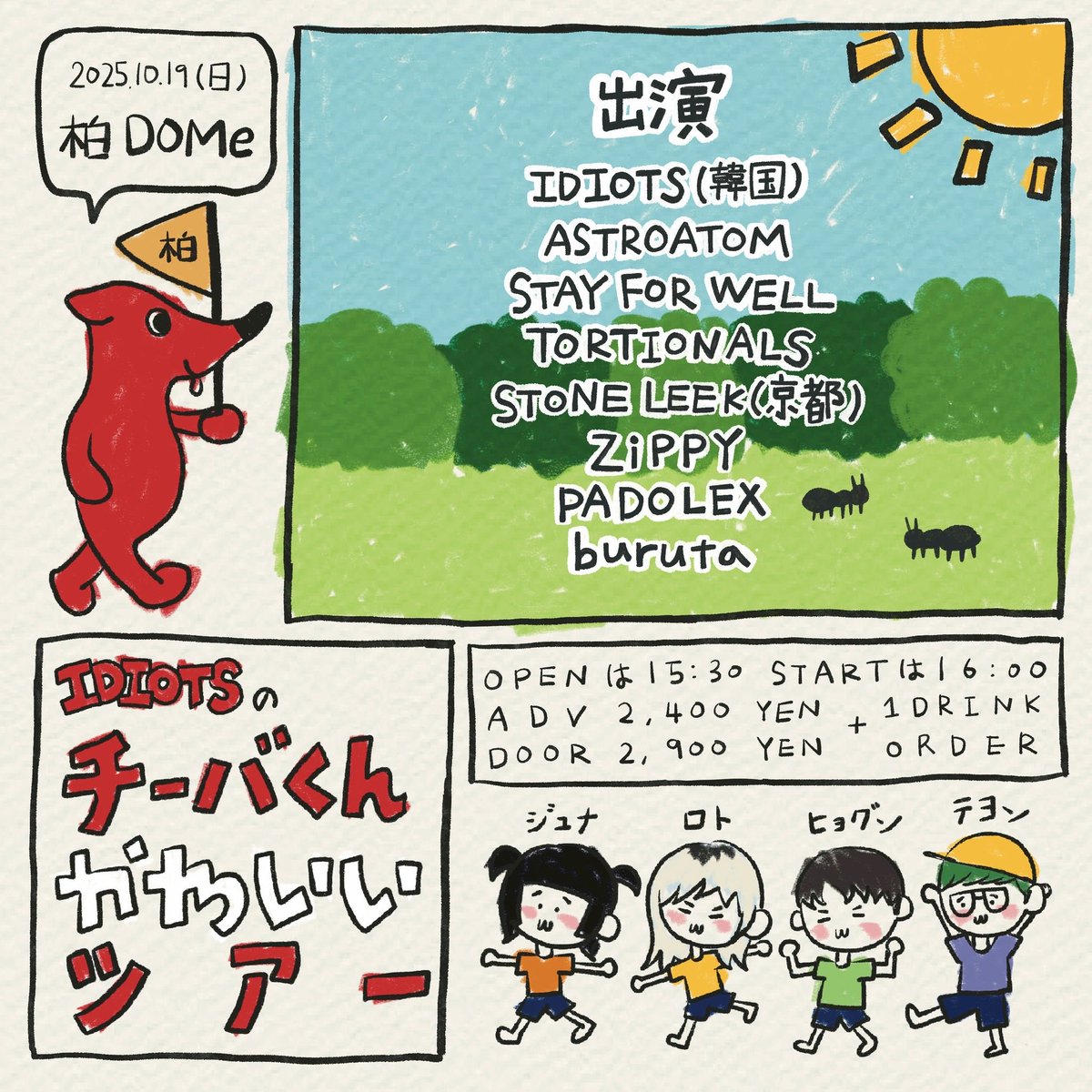 ///This Sunday///
10.19(sun) 柏DOMe
IDIOTSのチーバくんかわいいツアー

IDIOTS（韓国）
ASTROATOM
STAY FOR WELL
TORTIONALS
STONE LEEK(京都)
ZiPPY
PADOLEX
buruta

⏰START 16:00
🎫ADV 2,400YEN+ 1D

今週日曜はコチラ！
IDIOTSを柏に迎えます🔥

絶賛予約受付中です🤝