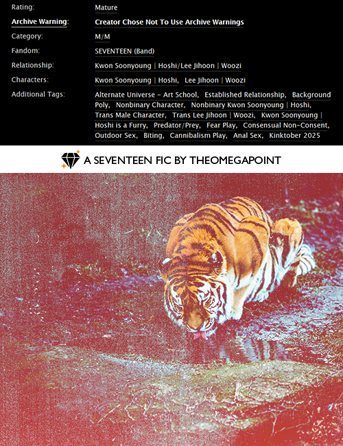 "suddenly i am afraid"
🐯🍚 primal play
📑: predator/prey, outdoor sex, cannibalism play, cnc, technically part of a series

🔗: ao3.org/works/72443356
#️⃣: #kinktober #kpopfic #svtfic