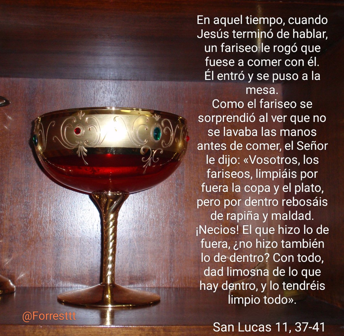 Forresttt's tweet image. #EvangelioDelDia
El Señor le dijo:
«Vosotros, los fariseos,limpiáis por fuera la copa y el plato, pero por dentro rebosáis de rapiña y maldad. ¡Necios! El que hizo lo de fuera, ¿no hizo también lo de dentro? Con todo,dad limosna de lo que hay dentro, y lo tendréis limpio todo».