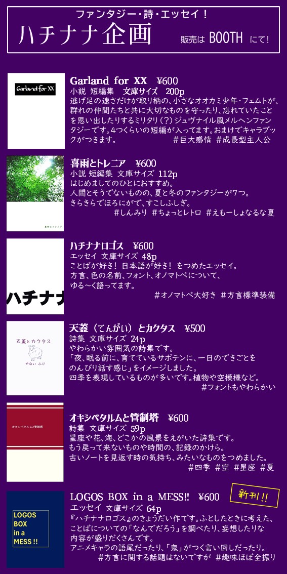#紙本祭で買えるもの
ハチナナ企画（ばしょ:上56）では、オリジナルの小説・エッセイ・詩集をBOOTHにて販売します。
おしながきの一番下にあるのが新刊です。ことばにまつわるあれこれなエッセイ本です。
なんと！新刊以外はもう買えます。
87-kikaku.booth.pm
よろしくね！