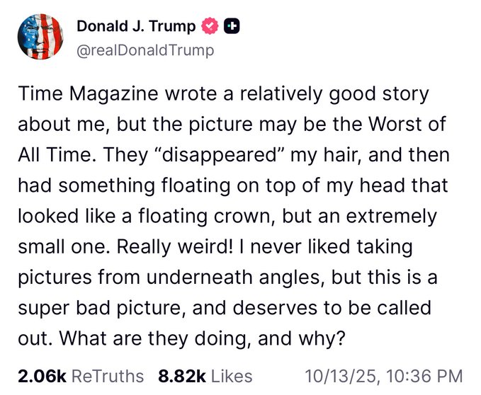First image shows a tweet from Donald J Trump with American flag emojis and heart, username realDonaldTrump, text complaining about TIME Magazine story and picture that disappeared his hair and added a floating small crown on his head, calling it weird and super bad from underneath angle, asking what they are doing and why, with 2.06K retweets 8.2K likes timestamp October 13 2025 10:36. Second image is TIME Magazine cover dated November 18 2024 with blue sky background, title TIME in white, image of Donald Trump in dark suit white shirt red tie looking upward with serious expression, text His Triumph The Leader Israel Netanyahu How Gaza Heals.