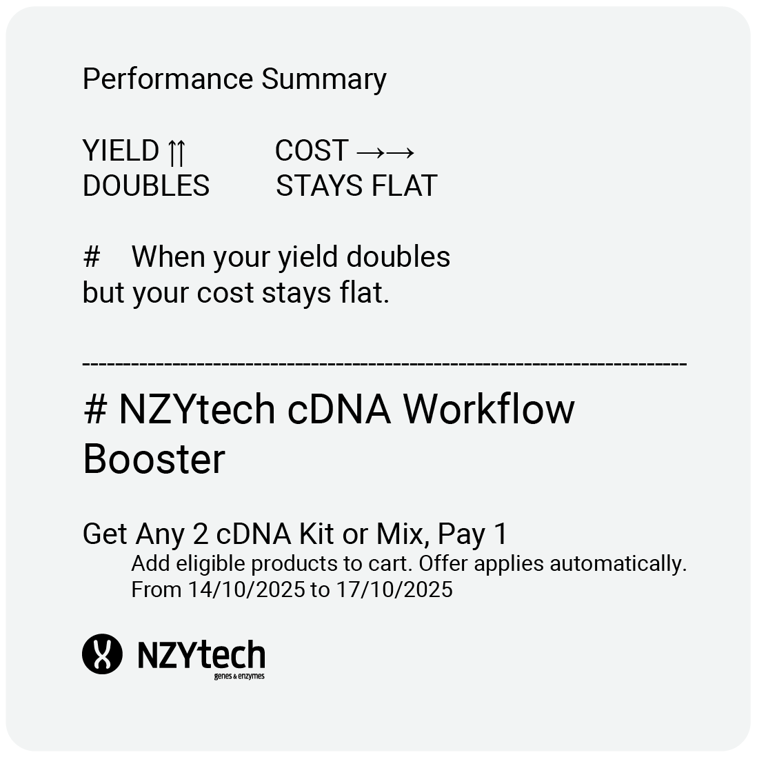 Great science starts with reliable reagents.

From now until October 17, NZYtech is giving you one free cDNA kit or mix in every two you buy.

Simplify your reverse transcription workflow and save more on every run.

Just add products to cart and offer applies automatically.