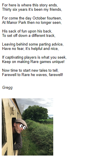 Today was my last day at <a href="/RareLtd/">Rare Ltd.</a>. Thanks to everyone who played and enjoyed any of the games I helped create while I was there. Also thanks to all the people that worked on the games alongside me. It seemed fitting that I should say farewell with one final rhyme!