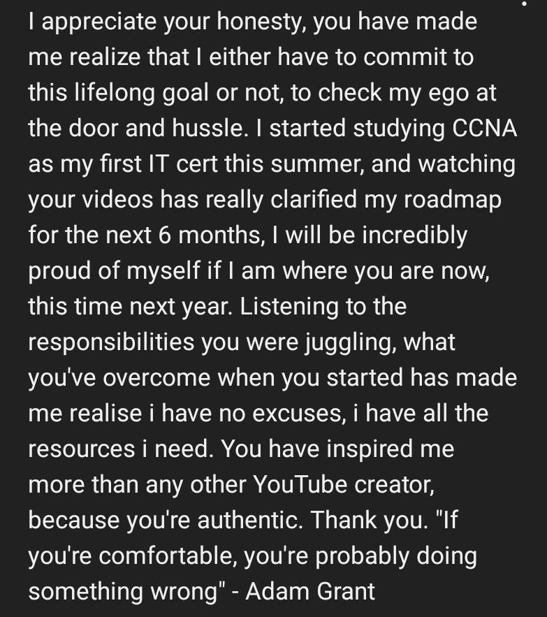 Easily the nicest YouTube comment I have ever gotten. I hope this guy comes back a year from now and lets me know that all of the work he is putting towards his CCNA studies/tech has been worth it.