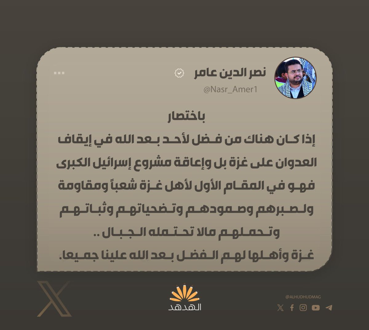 نائب رئيس الهيئة الإعلامية لأنصار الله في اليمن،نصر الدين عامر: 

"باختصار، إذا كان هناك من فضل لأحد بعد الله في إيقاف العدوان على غزة بل وإعاقة مشروع إسرائيل الكبرى فهو في المقام الأول لأهل غزة شعباً ومقاومة ولصبرهم وصمودهم وتضحياتهم وثباتهم وتحملهم مالا تحتمله الجبال..

غزة