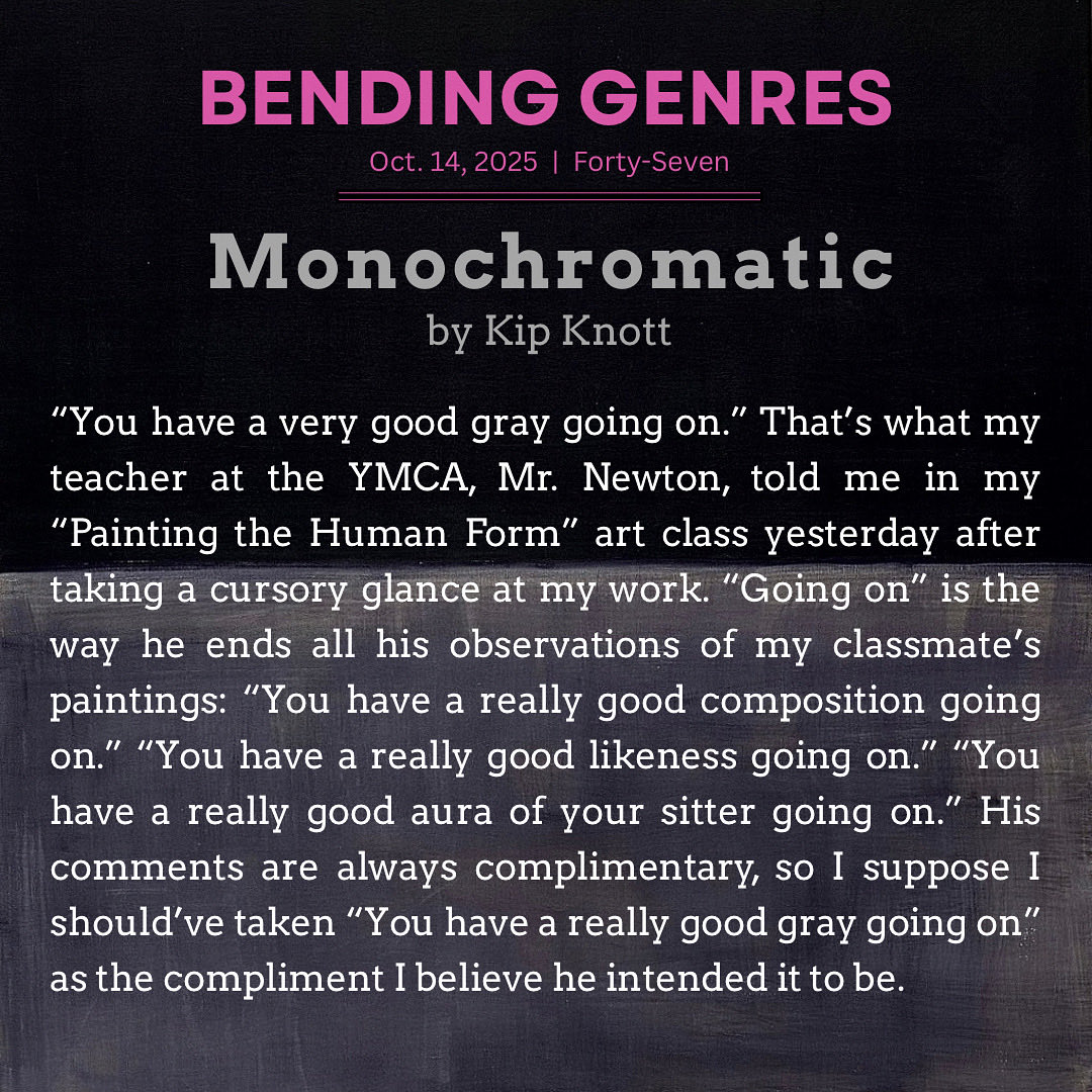Kip Knott (@kiptain62) on Twitter photo I’m always honored to have work in <a href="/BendingGenres/">Bending Genres LLC</a>. Here’s the opening paragraph of my new story “Monochromatic” that dropped today in Issue 47. Click the link below to read the whole story, as well as the other genre-bending works in this terrific issue.
bendinggenres.com/monochromatic/ I’m always honored to have work in <a href="/BendingGenres/">Bending Genres LLC</a>. Here’s the opening paragraph of my new story “Monochromatic” that dropped today in Issue 47. Click the link below to read the whole story, as well as the other genre-bending works in this terrific issue.
bendinggenres.com/monochromatic/
