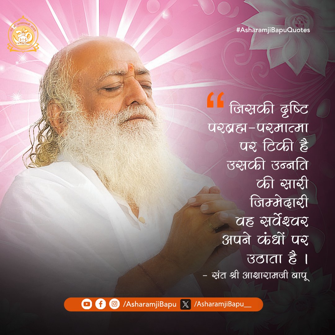जिसकी दृष्टि परब्रह्म-परमात्मा पर टिकी है उसकी उन्नति की सारी जिम्मेदारी वह सर्वेश्वर अपने कंधों पर उठाता है ।
#AsharamjiBapuQuotes